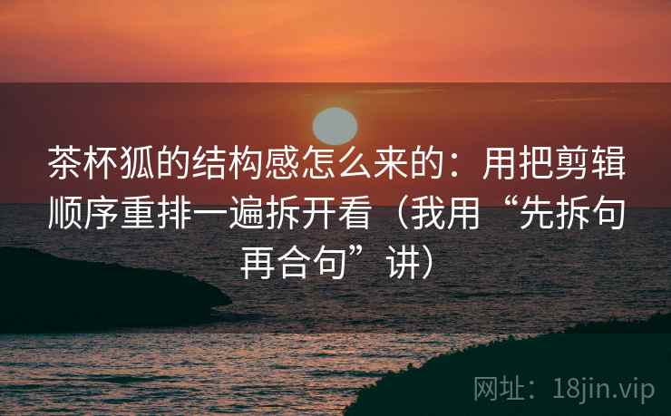 茶杯狐的结构感怎么来的:用把剪辑顺序重排一遍拆开看(我用“先拆句再合句”讲)