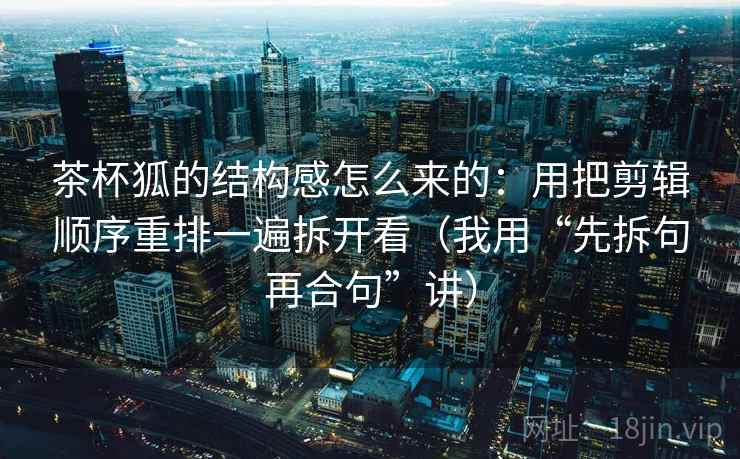茶杯狐的结构感怎么来的:用把剪辑顺序重排一遍拆开看(我用“先拆句再合句”讲)