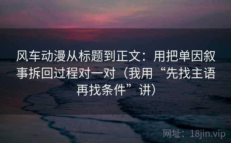 风车动漫从标题到正文:用把单因叙事拆回过程对一对(我用“先找主语再找条件”讲)