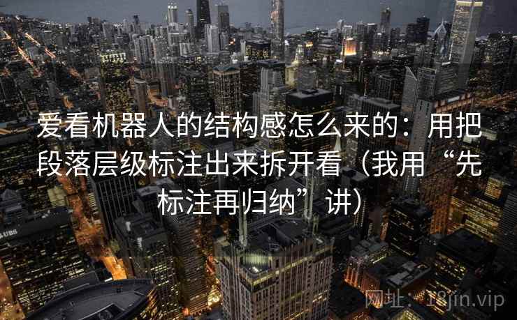爱看机器人的结构感怎么来的：用把段落层级标注出来拆开看（我用“先标注再归纳”讲）