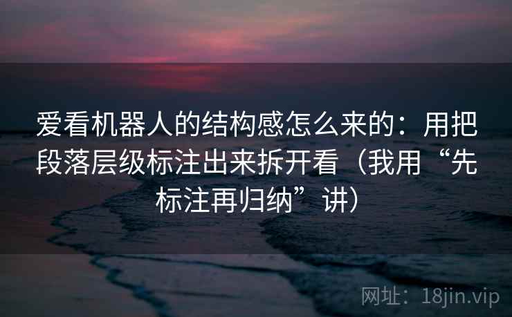 爱看机器人的结构感怎么来的:用把段落层级标注出来拆开看(我用“先标注再归纳”讲)